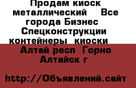 Продам киоск металлический  - Все города Бизнес » Спецконструкции, контейнеры, киоски   . Алтай респ.,Горно-Алтайск г.